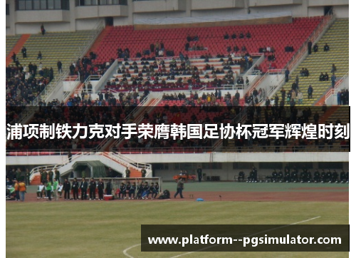 浦项制铁力克对手荣膺韩国足协杯冠军辉煌时刻