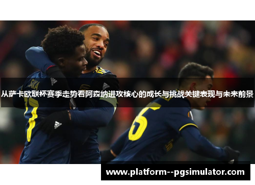 从萨卡欧联杯赛季走势看阿森纳进攻核心的成长与挑战关键表现与未来前景
